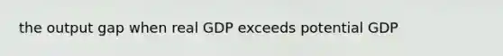 the output gap when real GDP exceeds potential GDP