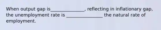 When output gap is_______________, reflecting in inflationary gap, the <a href='https://www.questionai.com/knowledge/kh7PJ5HsOk-unemployment-rate' class='anchor-knowledge'>unemployment rate</a> is ________________ the natural rate of employment.