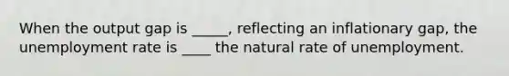 When the output gap is _____, reflecting an inflationary gap, the unemployment rate is ____ the natural rate of unemployment.
