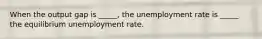 When the output gap is _____, the unemployment rate is _____ the equilibrium unemployment rate.