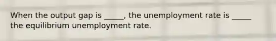 When the output gap is _____, the <a href='https://www.questionai.com/knowledge/kh7PJ5HsOk-unemployment-rate' class='anchor-knowledge'>unemployment rate</a> is _____ the equilibrium unemployment rate.