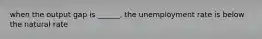 when the output gap is ______, the unemployment rate is below the natural rate