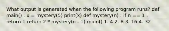 What output is generated when the following program runs? def main() : x = mystery(5) print(x) def mystery(n) : if n == 1 : return 1 return 2 * mystery(n - 1) main() 1. 4 2. 8 3. 16 4. 32