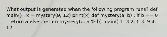 What output is generated when the following program runs? def main() : x = mystery(9, 12) print(x) def mystery(a, b) : if b == 0 : return a else : return mystery(b, a % b) main() 1. 3 2. 6 3. 9 4. 12