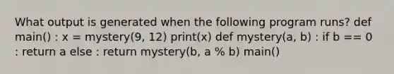 What output is generated when the following program runs? def main() : x = mystery(9, 12) print(x) def mystery(a, b) : if b == 0 : return a else : return mystery(b, a % b) main()