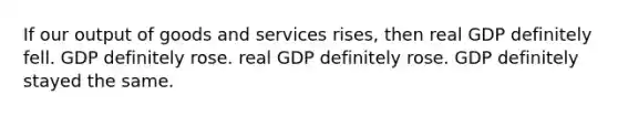 If our output of goods and services rises, then real GDP definitely fell. GDP definitely rose. real GDP definitely rose. GDP definitely stayed the same.