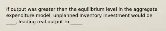 If output was greater than the equilibrium level in the aggregate expenditure model, unplanned inventory investment would be ____, leading real output to _____