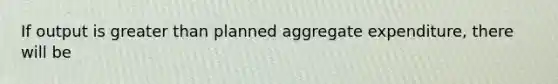 If output is greater than planned aggregate expenditure, there will be