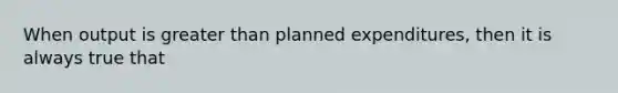 When output is greater than planned expenditures, then it is always true that