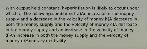 With output held constant, hyperinflation is likely to occur under which of the following conditions? a)An increase in the money supply and a decrease in the velocity of money b)A decrease in both the money supply and the velocity of money c)A decrease in the money supply and an increase in the velocity of money d)An increase in both the money supply and the velocity of money e)Monetary neutrality