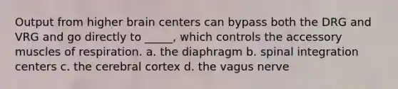 Output from higher brain centers can bypass both the DRG and VRG and go directly to _____, which controls the accessory muscles of respiration. a. the diaphragm b. spinal integration centers c. the cerebral cortex d. the vagus nerve