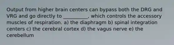 Output from higher brain centers can bypass both the DRG and VRG and go directly to __________, which controls the accessory muscles of respiration. a) the diaphragm b) spinal integration centers c) the cerebral cortex d) the vagus nerve e) the cerebellum