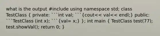 what is the output #include using namespace std; class TestClass ( private: ```int val; ```{cout<< val<< endl;) public: ```TestClass (int x); ```(val= x;) }; int main ( TestClass test(77); test.showVal(); return 0; )