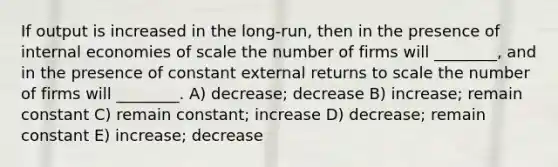 If output is increased in the long-run, then in the presence of internal economies of scale the number of firms will ________, and in the presence of constant external returns to scale the number of firms will ________. A) decrease; decrease B) increase; remain constant C) remain constant; increase D) decrease; remain constant E) increase; decrease