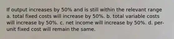 If output increases by 50% and is still within the relevant range a. total fixed costs will increase by 50%. b. total variable costs will increase by 50%. c. net income will increase by 50%. d. per-unit fixed cost will remain the same.