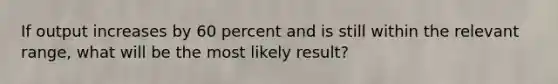 If output increases by 60 percent and is still within the relevant range, what will be the most likely result?