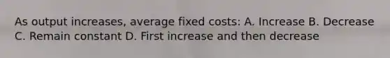 As output increases, average fixed costs: A. Increase B. Decrease C. Remain constant D. First increase and then decrease