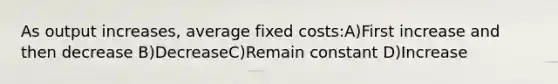 As output increases, average fixed costs:A)First increase and then decrease B)DecreaseC)Remain constant D)Increase