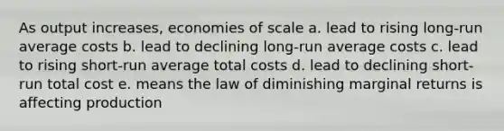 As output increases, economies of scale a. lead to rising long-run average costs b. lead to declining long-run average costs c. lead to rising short-run average total costs d. lead to declining short-run total cost e. means the law of diminishing marginal returns is affecting production