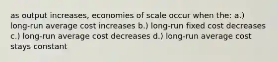 as output increases, economies of scale occur when the: a.) long-run average cost increases b.) long-run fixed cost decreases c.) long-run average cost decreases d.) long-run average cost stays constant