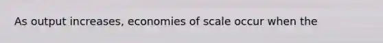 As output increases, economies of scale occur when the