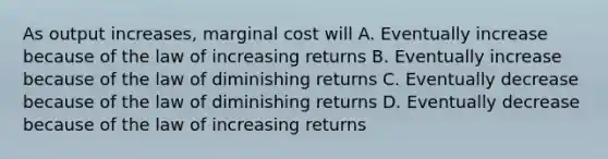 As output increases, marginal cost will A. Eventually increase because of the law of increasing returns B. Eventually increase because of the law of diminishing returns C. Eventually decrease because of the law of diminishing returns D. Eventually decrease because of the law of increasing returns