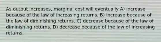 As output increases, marginal cost will eventually A) increase because of the law of increasing returns. B) increase because of the law of diminishing returns. C) decrease because of the law of diminishing returns. D) decrease because of the law of increasing returns.