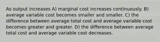 As output increases A) marginal cost increases continuously. B) average variable cost becomes smaller and smaller. C) the difference between average total cost and average variable cost becomes greater and greater. D) the difference between average total cost and average variable cost decreases.