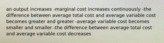 an output increases -marginal cost increases continuously -the difference between average total cost and average variable cost becomes greater and greater -average variable cost becomes smaller and smaller -the difference between average total cost and average variable cost decreases