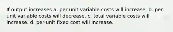 If output increases a. per-unit variable costs will increase. b. per-unit variable costs will decrease. c. total variable costs will increase. d. per-unit fixed cost will increase.