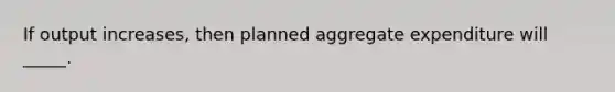 If output increases, then planned aggregate expenditure will _____.