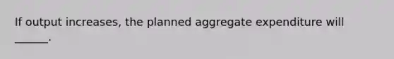 If output increases, the planned aggregate expenditure will ______.