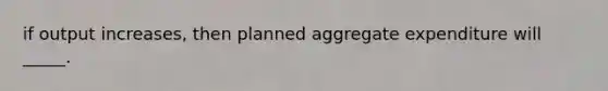 if output increases, then planned aggregate expenditure will _____.