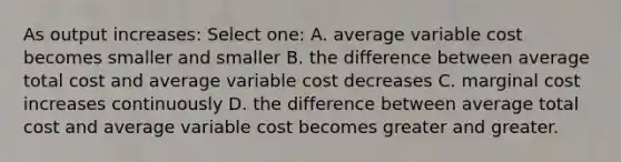 As output increases: Select one: A. average variable cost becomes smaller and smaller B. the difference between average total cost and average variable cost decreases C. marginal cost increases continuously D. the difference between average total cost and average variable cost becomes greater and greater.