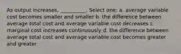 As output increases, __________. Select one: a. average variable cost becomes smaller and smaller b. the difference between average total cost and average variable cost decreases c. marginal cost increases continuously d. the difference between average total cost and average variable cost becomes greater and greater