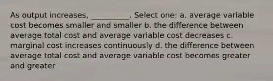 As output increases, __________. Select one: a. average variable cost becomes smaller and smaller b. the difference between average total cost and average variable cost decreases c. marginal cost increases continuously d. the difference between average total cost and average variable cost becomes greater and greater