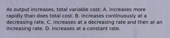 As output increases, total variable cost: A. increases more rapidly than does total cost. B. increases continuously at a decreasing rate. C. increases at a decreasing rate and then at an increasing rate. D. increases at a constant rate.