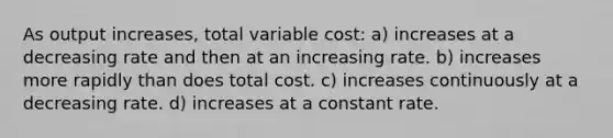 As output increases, total variable cost: a) increases at a decreasing rate and then at an increasing rate. b) increases more rapidly than does total cost. c) increases continuously at a decreasing rate. d) increases at a constant rate.