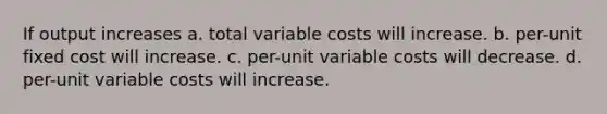 If output increases a. total variable costs will increase. b. per-unit fixed cost will increase. c. per-unit variable costs will decrease. d. per-unit variable costs will increase.