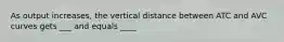 As output increases, the vertical distance between ATC and AVC curves gets ___ and equals ____