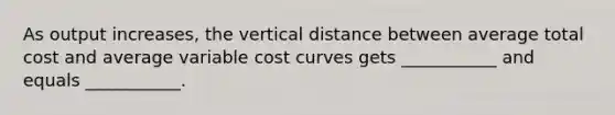 As output increases, the vertical distance between average total cost and average variable cost curves gets ___________ and equals ___________.