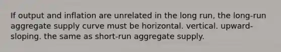 If output and inflation are unrelated in the long run, the long-run aggregate supply curve must be horizontal. vertical. upward-sloping. the same as short-run aggregate supply.