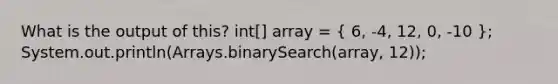 What is the output of this? int[] array = ( 6, -4, 12, 0, -10 ); System.out.println(Arrays.binarySearch(array, 12));