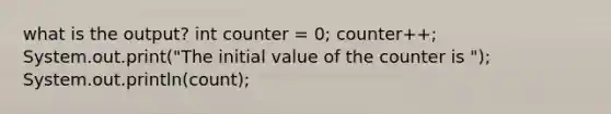 what is the output? int counter = 0; counter++; System.out.print("The initial value of the counter is "); System.out.println(count);