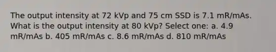 The output intensity at 72 kVp and 75 cm SSD is 7.1 mR/mAs. What is the output intensity at 80 kVp? Select one: a. 4.9 mR/mAs b. 405 mR/mAs c. 8.6 mR/mAs d. 810 mR/mAs