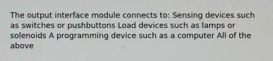 The output interface module connects to: Sensing devices such as switches or pushbuttons Load devices such as lamps or solenoids A programming device such as a computer All of the above