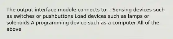 The output interface module connects to: : Sensing devices such as switches or pushbuttons Load devices such as lamps or solenoids A programming device such as a computer All of the above