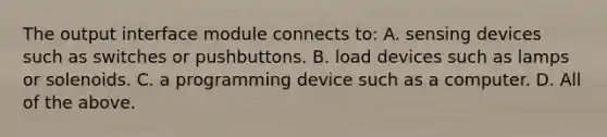 The output interface module connects to: A. sensing devices such as switches or pushbuttons. B. load devices such as lamps or solenoids. C. a programming device such as a computer. D. All of the above.