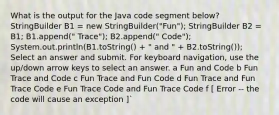 What is the output for the Java code segment below? StringBuilder B1 = new StringBuilder("Fun"); StringBuilder B2 = B1; B1.append(" Trace"); B2.append(" Code"); System.out.println(B1.toString() + " and " + B2.toString()); Select an answer and submit. For keyboard navigation, use the up/down arrow keys to select an answer. a Fun and Code b Fun Trace and Code c Fun Trace and Fun Code d Fun Trace and Fun Trace Code e Fun Trace Code and Fun Trace Code f ​[ Error -- the code will cause an exception ]`