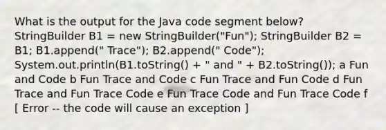 What is the output for the Java code segment below? StringBuilder B1 = new StringBuilder("Fun"); StringBuilder B2 = B1; B1.append(" Trace"); B2.append(" Code"); System.out.println(B1.toString() + " and " + B2.toString()); a Fun and Code b Fun Trace and Code c Fun Trace and Fun Code d Fun Trace and Fun Trace Code e Fun Trace Code and Fun Trace Code f ​[ Error -- the code will cause an exception ]